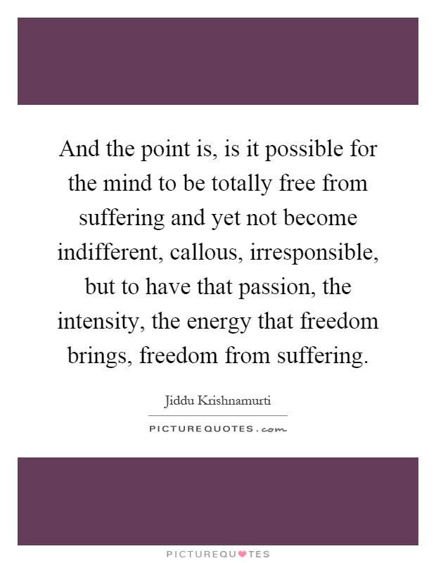 And the point is, is it possible for the mind to be totally free from suffering and yet not become indifferent, callous, irresponsible, but to have that passion, the intensity, the energy that freedom brings, freedom from suffering Picture Quote #1