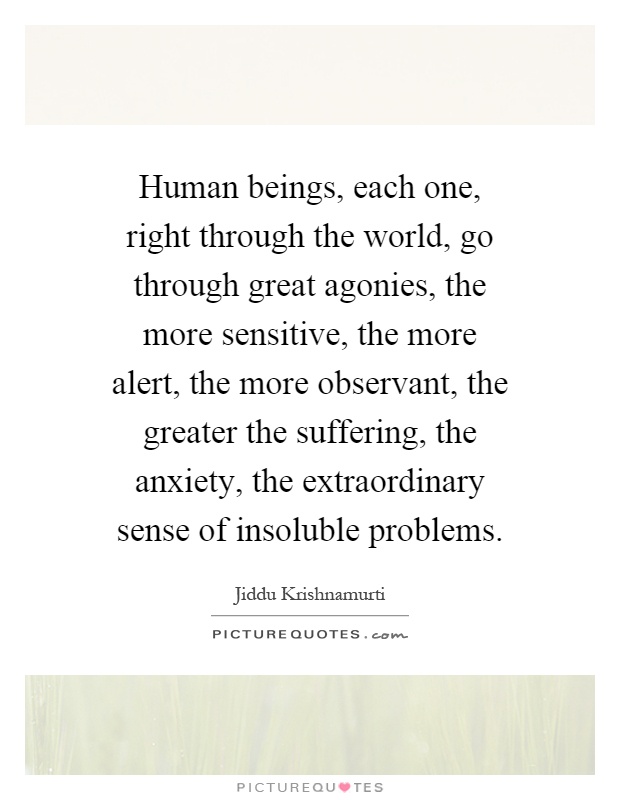 Human beings, each one, right through the world, go through great agonies, the more sensitive, the more alert, the more observant, the greater the suffering, the anxiety, the extraordinary sense of insoluble problems Picture Quote #1