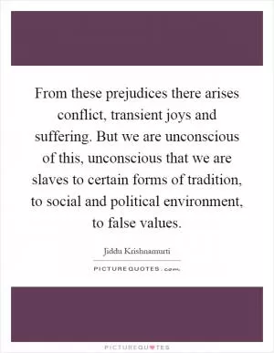 From these prejudices there arises conflict, transient joys and suffering. But we are unconscious of this, unconscious that we are slaves to certain forms of tradition, to social and political environment, to false values Picture Quote #1