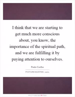 I think that we are starting to get much more conscious about, you know, the importance of the spiritual path, and we are fulfilling it by paying attention to ourselves Picture Quote #1
