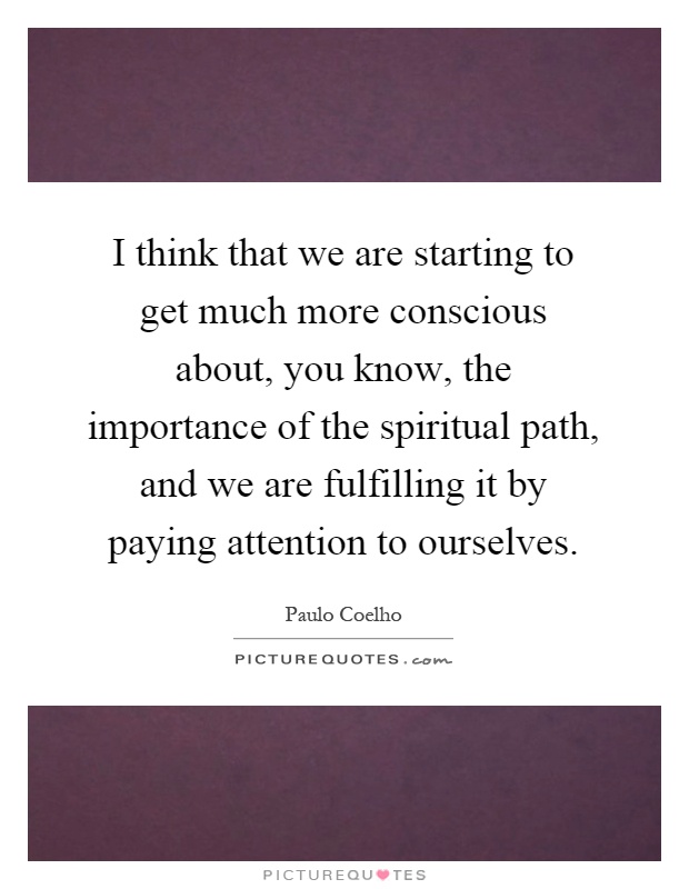 I think that we are starting to get much more conscious about, you know, the importance of the spiritual path, and we are fulfilling it by paying attention to ourselves Picture Quote #1