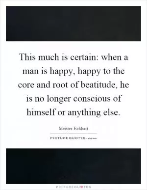 This much is certain: when a man is happy, happy to the core and root of beatitude, he is no longer conscious of himself or anything else Picture Quote #1