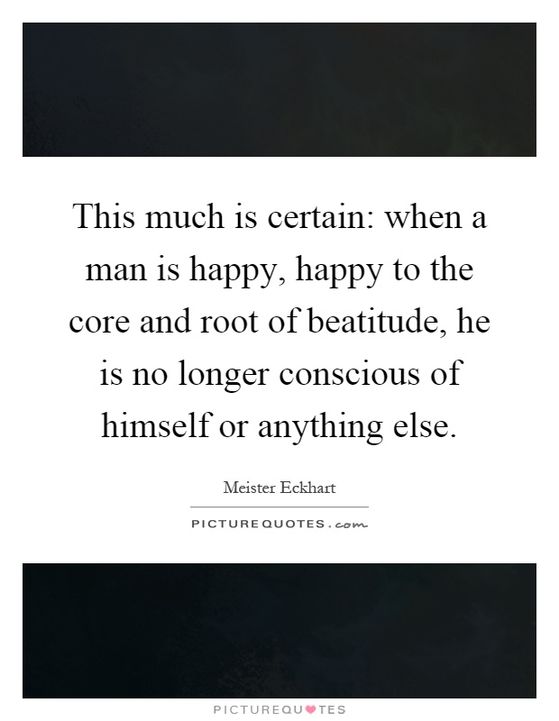 This much is certain: when a man is happy, happy to the core and root of beatitude, he is no longer conscious of himself or anything else Picture Quote #1