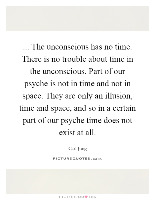 ... The unconscious has no time. There is no trouble about time in the unconscious. Part of our psyche is not in time and not in space. They are only an illusion, time and space, and so in a certain part of our psyche time does not exist at all Picture Quote #1