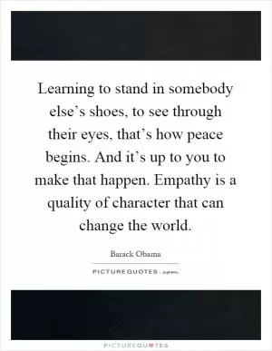 Learning to stand in somebody else’s shoes, to see through their eyes, that’s how peace begins. And it’s up to you to make that happen. Empathy is a quality of character that can change the world Picture Quote #1