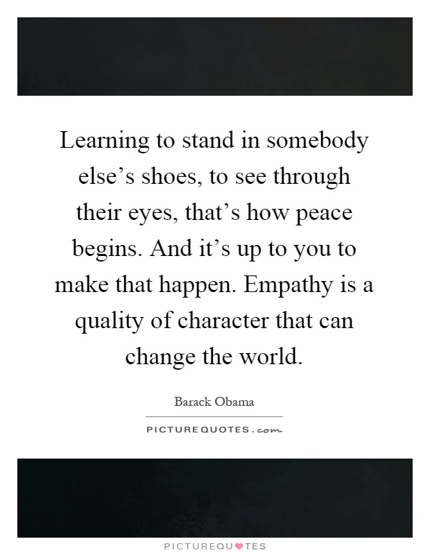 Learning to stand in somebody else's shoes, to see through their eyes, that's how peace begins. And it's up to you to make that happen. Empathy is a quality of character that can change the world Picture Quote #1