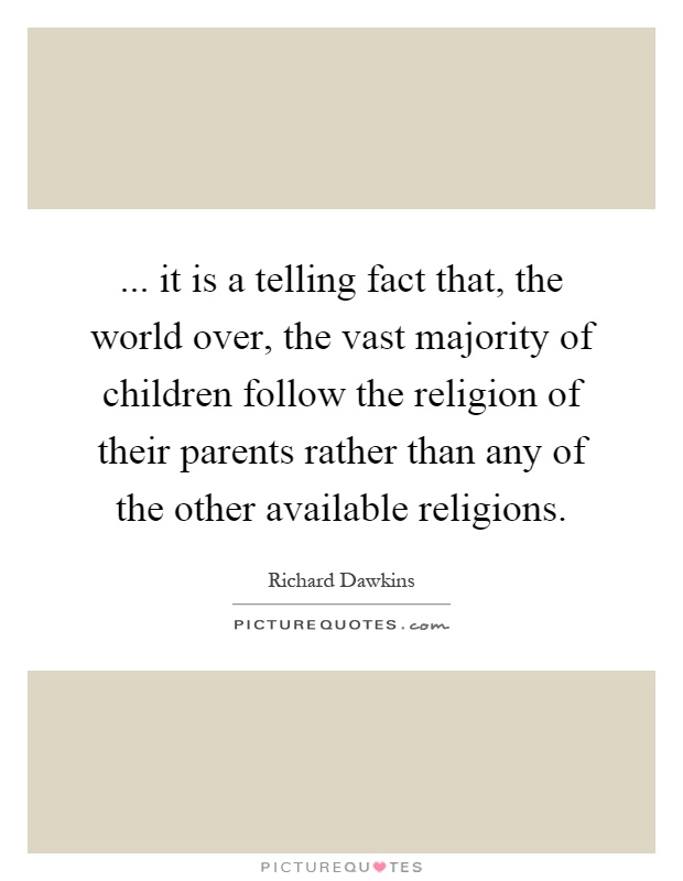 ... it is a telling fact that, the world over, the vast majority of children follow the religion of their parents rather than any of the other available religions Picture Quote #1