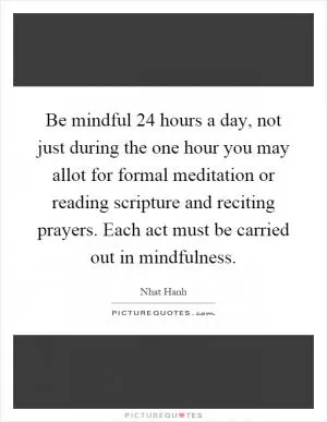 Be mindful 24 hours a day, not just during the one hour you may allot for formal meditation or reading scripture and reciting prayers. Each act must be carried out in mindfulness Picture Quote #1