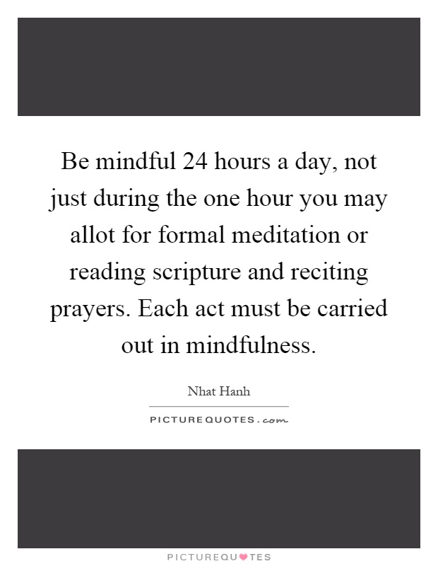Be mindful 24 hours a day, not just during the one hour you may allot for formal meditation or reading scripture and reciting prayers. Each act must be carried out in mindfulness Picture Quote #1