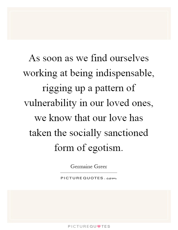 As soon as we find ourselves working at being indispensable, rigging up a pattern of vulnerability in our loved ones, we know that our love has taken the socially sanctioned form of egotism Picture Quote #1