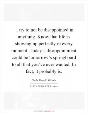 ... try to not be disappointed in anything. Know that life is showing up perfectly in every moment. Today’s disappointment could be tomorrow’s springboard to all that you’ve ever wanted. In fact, it probably is Picture Quote #1