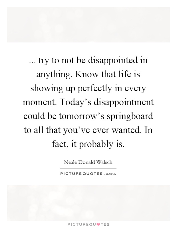 ... try to not be disappointed in anything. Know that life is showing up perfectly in every moment. Today's disappointment could be tomorrow's springboard to all that you've ever wanted. In fact, it probably is Picture Quote #1