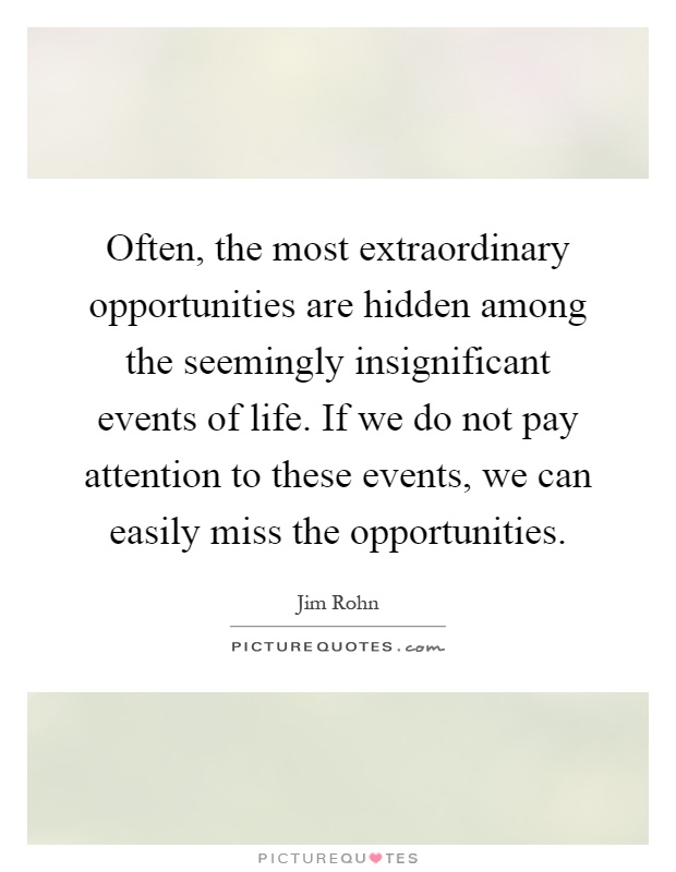 Often, the most extraordinary opportunities are hidden among the seemingly insignificant events of life. If we do not pay attention to these events, we can easily miss the opportunities Picture Quote #1