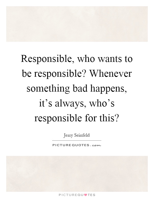 Responsible, who wants to be responsible? Whenever something bad happens, it's always, who's responsible for this? Picture Quote #1