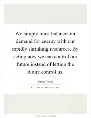 We simply must balance our demand for energy with our rapidly shrinking resources. By acting now we can control our future instead of letting the future control us Picture Quote #1