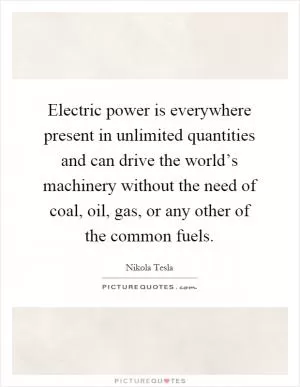 Electric power is everywhere present in unlimited quantities and can drive the world’s machinery without the need of coal, oil, gas, or any other of the common fuels Picture Quote #1