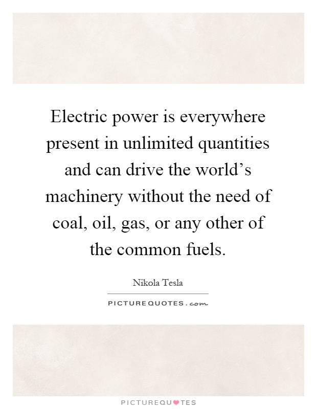 Electric power is everywhere present in unlimited quantities and can drive the world's machinery without the need of coal, oil, gas, or any other of the common fuels Picture Quote #1