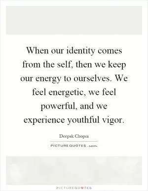 When our identity comes from the self, then we keep our energy to ourselves. We feel energetic, we feel powerful, and we experience youthful vigor Picture Quote #1