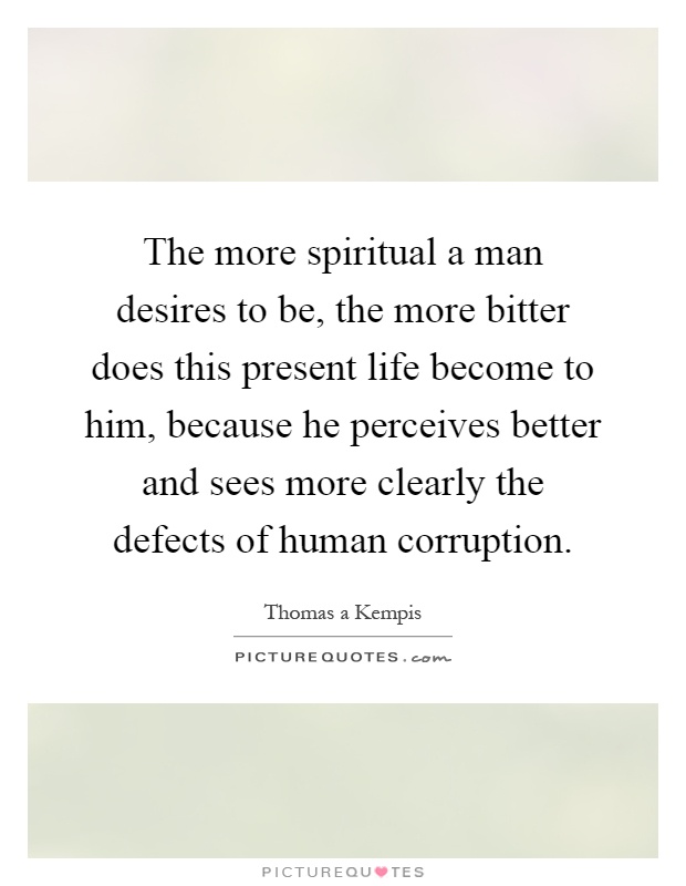 The more spiritual a man desires to be, the more bitter does this present life become to him, because he perceives better and sees more clearly the defects of human corruption Picture Quote #1