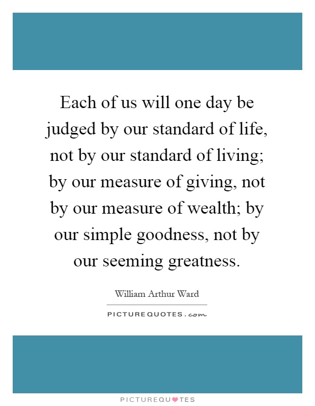 Each of us will one day be judged by our standard of life, not by our standard of living; by our measure of giving, not by our measure of wealth; by our simple goodness, not by our seeming greatness Picture Quote #1