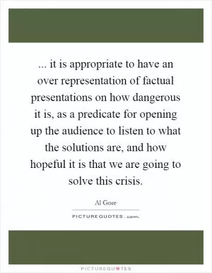 ... it is appropriate to have an over representation of factual presentations on how dangerous it is, as a predicate for opening up the audience to listen to what the solutions are, and how hopeful it is that we are going to solve this crisis Picture Quote #1
