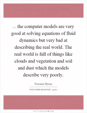 ... the computer models are very good at solving equations of fluid dynamics but very bad at describing the real world. The real world is full of things like clouds and vegetation and soil and dust which the models describe very poorly Picture Quote #1