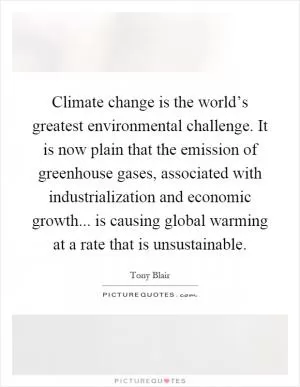 Climate change is the world’s greatest environmental challenge. It is now plain that the emission of greenhouse gases, associated with industrialization and economic growth... is causing global warming at a rate that is unsustainable Picture Quote #1