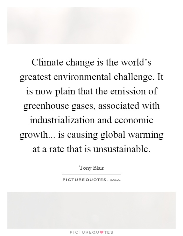 Climate change is the world's greatest environmental challenge. It is now plain that the emission of greenhouse gases, associated with industrialization and economic growth... is causing global warming at a rate that is unsustainable Picture Quote #1