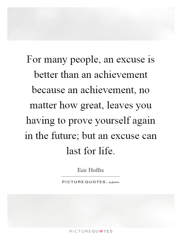 For many people, an excuse is better than an achievement because an achievement, no matter how great, leaves you having to prove yourself again in the future; but an excuse can last for life Picture Quote #1