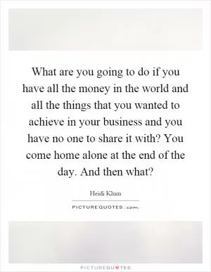 What are you going to do if you have all the money in the world and all the things that you wanted to achieve in your business and you have no one to share it with? You come home alone at the end of the day. And then what? Picture Quote #1