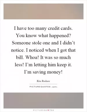 I have too many credit cards. You know what happened? Someone stole one and I didn’t notice. I noticed when I got that bill. Whoa! It was so much less! I’m letting him keep it. I’m saving money! Picture Quote #1