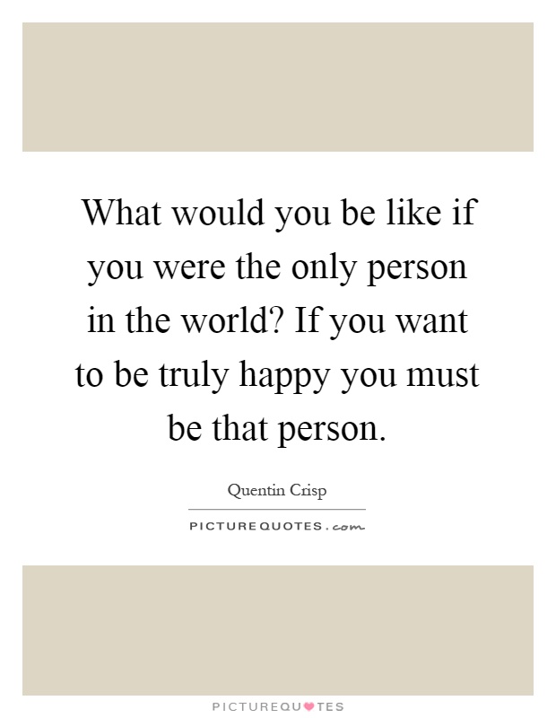 What would you be like if you were the only person in the world? If you want to be truly happy you must be that person Picture Quote #1