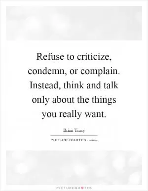 Refuse to criticize, condemn, or complain. Instead, think and talk only about the things you really want Picture Quote #1