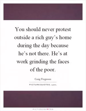 You should never protest outside a rich guy’s home during the day because he’s not there. He’s at work grinding the faces of the poor Picture Quote #1