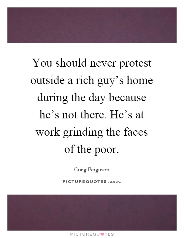 You should never protest outside a rich guy's home during the day because he's not there. He's at work grinding the faces of the poor Picture Quote #1