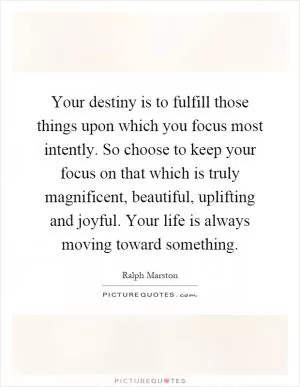 Your destiny is to fulfill those things upon which you focus most intently. So choose to keep your focus on that which is truly magnificent, beautiful, uplifting and joyful. Your life is always moving toward something Picture Quote #1
