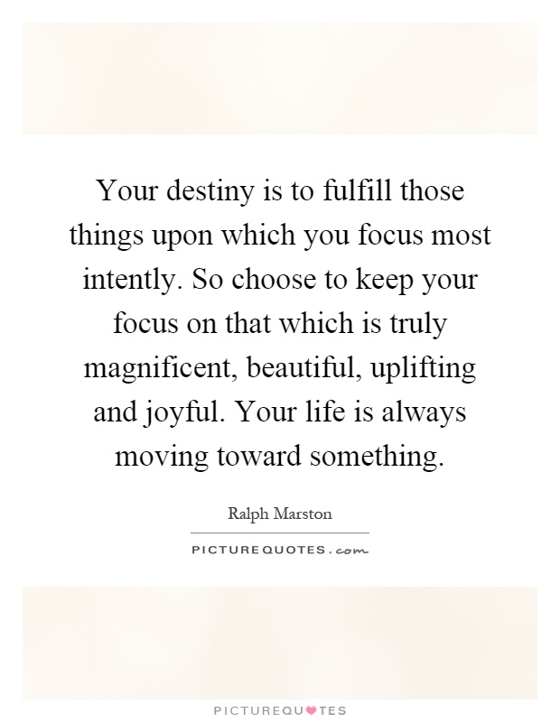 Your destiny is to fulfill those things upon which you focus most intently. So choose to keep your focus on that which is truly magnificent, beautiful, uplifting and joyful. Your life is always moving toward something Picture Quote #1