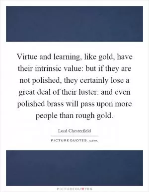Virtue and learning, like gold, have their intrinsic value: but if they are not polished, they certainly lose a great deal of their luster: and even polished brass will pass upon more people than rough gold Picture Quote #1