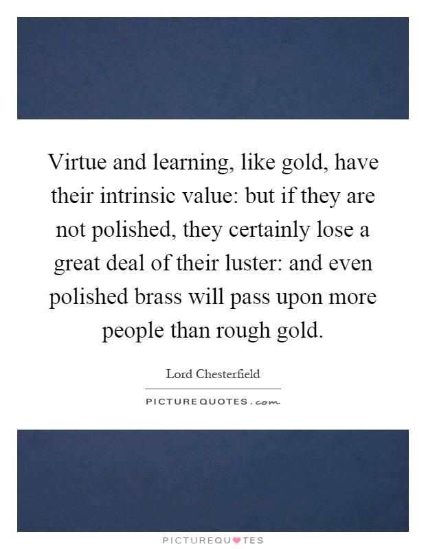 Virtue and learning, like gold, have their intrinsic value: but if they are not polished, they certainly lose a great deal of their luster: and even polished brass will pass upon more people than rough gold Picture Quote #1