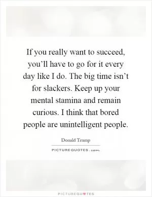 If you really want to succeed, you’ll have to go for it every day like I do. The big time isn’t for slackers. Keep up your mental stamina and remain curious. I think that bored people are unintelligent people Picture Quote #1