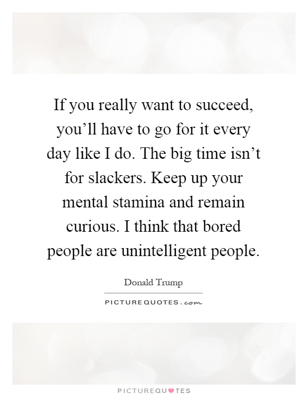 If you really want to succeed, you'll have to go for it every day like I do. The big time isn't for slackers. Keep up your mental stamina and remain curious. I think that bored people are unintelligent people Picture Quote #1