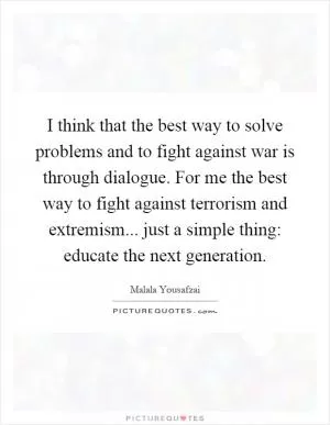 I think that the best way to solve problems and to fight against war is through dialogue. For me the best way to fight against terrorism and extremism... just a simple thing: educate the next generation Picture Quote #1