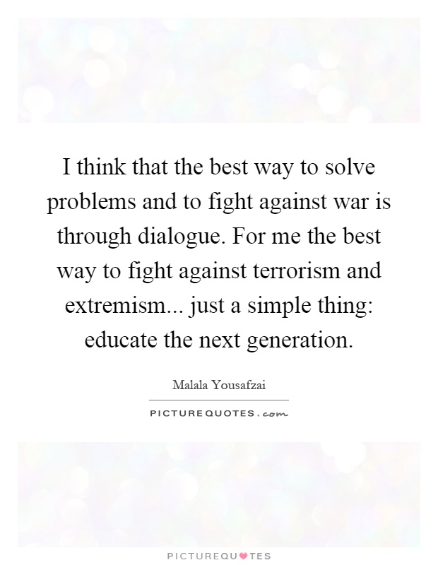 I think that the best way to solve problems and to fight against war is through dialogue. For me the best way to fight against terrorism and extremism... just a simple thing: educate the next generation Picture Quote #1