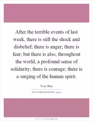 After the terrible events of last week, there is still the shock and disbelief; there is anger; there is fear; but there is also, throughout the world, a profound sense of solidarity; there is courage; there is a surging of the human spirit Picture Quote #1