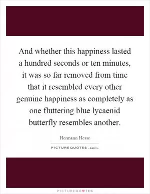 And whether this happiness lasted a hundred seconds or ten minutes, it was so far removed from time that it resembled every other genuine happiness as completely as one fluttering blue lycaenid butterfly resembles another Picture Quote #1
