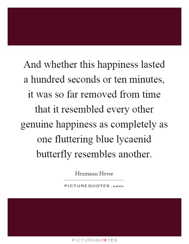 And whether this happiness lasted a hundred seconds or ten minutes, it was so far removed from time that it resembled every other genuine happiness as completely as one fluttering blue lycaenid butterfly resembles another Picture Quote #1