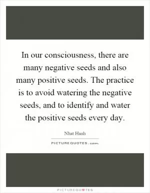 In our consciousness, there are many negative seeds and also many positive seeds. The practice is to avoid watering the negative seeds, and to identify and water the positive seeds every day Picture Quote #1