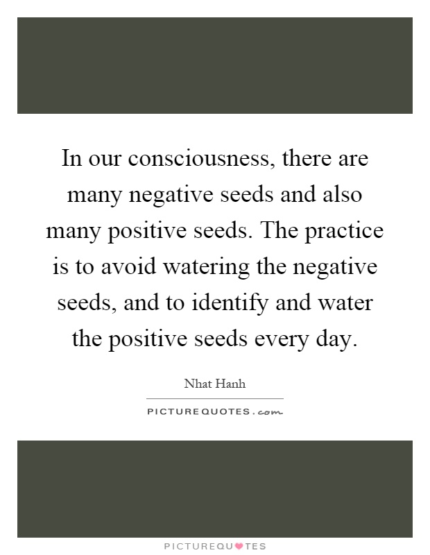 In our consciousness, there are many negative seeds and also many positive seeds. The practice is to avoid watering the negative seeds, and to identify and water the positive seeds every day Picture Quote #1