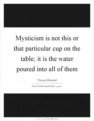 Mysticism is not this or that particular cup on the table; it is the water poured into all of them Picture Quote #1