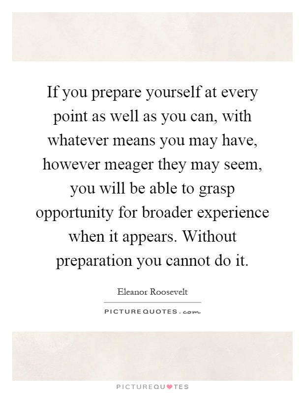 If you prepare yourself at every point as well as you can, with whatever means you may have, however meager they may seem, you will be able to grasp opportunity for broader experience when it appears. Without preparation you cannot do it Picture Quote #1